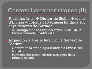  Fonts literàries  Diodor de Sicília  ciutat
d‟Eivissa = colònia cartaginesa fundada 160
anys després de Cartago.
• Si Cartago fundada cap els anys 814-813 aC =
Eivissa fundada 654-653 aC.
 Arqueologia + relectura crítica del text de
Diodor:
• Confirmen la cronologia (Fundació Eivissa 654-
653 aC)
• Permeten descartar l‟origen cartaginès de la
primera colònia
 