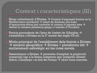  Situar colonització d‟Eivissa  Context d‟expansió fenícia en la
Mediterrània occidental  intent de dominar una base
d‟operacions eficaç per controlar el comerç d‟aquesta àrea 
davant la creixent presència grega a l‟extrem d‟Occident.
 Fenicis procedents de l'àrea de l'estret de Gibraltar 
s'establiren a Eivissa en la 2ª meitat del segle VII aC.
 Motiu principal de l'establiment dels fenicis a Eivissa
 situació geogràfica  Eivissa = plataforma útil 
enclavament estratègic en les rutes navals.
 Assentament a Eivissa  permetia d'ampliar la projecció
comercial cap a la franja costanera que comprèn: llevant
ibèric, Catalunya i el sud de França  obrir nous mercats.
 