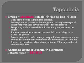  Eivissa = IBUSHIM (fenicis)  “Illa de Bes”  Bes:
• Geni protector de la mitologia egípcia.
• Dels egipcis va passar als fenicis, grecs i cartaginesos que el
van incorporar a les seves cultures i idees religioses
• Bes protegia els homes dels influxos malignes, sobretot de
serps.
• A més era considerat com el causant del riure, l'alegria, la
dansa i la guerra.
• Davant l‟extensió de la creença de que Eivissa no tenia animals
nocius  això era considerat com una benedicció del déu Bes.
• Ibusim  considerava Bes el seu protector, l'illa va prendre el
nom del déu Bes.
 Adaptació llatina d‟Ibushim  els romans
l‟anomenaren = EBUSSUS
 