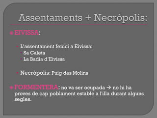  EIVISSA:
• L‟assentament fenici a Eivissa:
 Sa Caleta
 La Badia d‟Eivissa
• Necròpolis: Puig des Molins
 FORMENTERA: no va ser ocupada  no hi ha
proves de cap poblament estable a l'illa durant alguns
segles.
 