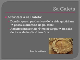 Activitats a sa Caleta:
• Domèstiques i productives de la vida quotidiana
 pesca, elaboració de pa, teixit.
• Activitats industrials  metal·lúrgia  troballa
de forns de fundició i escòria.
Forn de sa Caleta
 