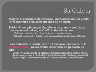 Malgrat la considerable extensió i infraestructura del poblat
 va tenir una vida curta (no més de 40 anys).
 Poblat  completament abandonat de manera pacífica a
començament del segle VI aC  abandonament:
 Calculat i metòdic  no fruit de l‟atzar o lent decaïment.
 S‟ha de relacionat  trasllat dels seus pobladors a la badia d‟Eivissa
 Seus habitants  s'instal.laren a l'enclavament fenici de la
badia d'Eivissa (va esdevenir l'únic nucli de població de
l'illa):
• Causa  la situació de la colònia ebusitana només feia viable el seu
desenvolupament a partir d'una intensificació de l'activitat comercial
 per la qual l'assentament de sa Caleta mancava de condicions.
 