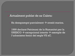 • Actualment poblat de sa Caleta:
 Ha desaparegut parcialment  erosió marina.
 1999 declarat Patrimoni de la Humanitat per la
UNESCO  excepcional interés  exemple de
l‟urbanisme fenici del segle VII aC.
 