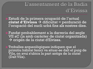  Estudi de la primera ocupació de l‟actual
ciutat d’Eivissa  dificultat = perduració de
l‟ocupació del nucli urbà fins als nostres dies.
 Fundat probablement a la darreria del segle
VII aC (ja amb carácter de ciutat organitzada)
 origen de la ciutat d'Eivissa.
 Troballes arqueològiques indiquen que el
primitiu hàbitat fenici va situar-se dalt el puig de
Vila, on avui s'ubica la part antiga de la ciutat
(Dalt Vila).
 