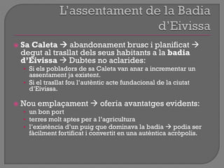  Sa Caleta  abandonament brusc i planificat 
degut al trasllat dels seus habitants a la badia
d’Eivissa  Dubtes no aclarides:
• Si els pobladors de sa Caleta van anar a incrementar un
assentament ja existent.
• Si el trasllat fou l‟autèntic acte fundacional de la ciutat
d‟Eivissa.
 Nou emplaçament  oferia avantatges evidents:
• un bon port
• terres molt aptes per a l‟agricultura
• l‟existència d‟un puig que dominava la badia  podia ser
fàcilment fortificat i convertit en una autèntica acròpolis.
 