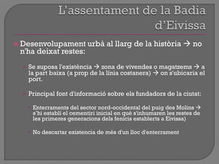  Desenvolupament urbà al llarg de la història  no
n'ha deixat restes:
• Se suposa l'existència  zona de vivendes o magatzems  a
la part baixa (a prop de la línia costanera)  on s'ubicaria el
port.
• Principal font d'informació sobre els fundadors de la ciutat:
 Enterraments del sector nord-occidental del puig des Molins 
s‟hi establí el cementiri inicial en què s'inhumaren les restes de
les primeres generacions dels fenicis establerts a Eivissa)
 No descartar existencia de més d'un lloc d'enterrament
 