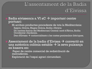  Badia eivissenca s.VI aC  important centre
portuari:
• Hi arriben productes procedents de tota la Mediterrània:
 Egipte, Grècia, Magna Grècia, Sicília i Etrúria
 De centres fenicis del Mediterrani Central: nord d'Àfrica, Sicília
Occidental i Sardenya.
 Des d'Eivissa  comercialitzats a les costes peninsulars ibèriques.
 Assentament de la badia d‟Eivissa  convertit en
una autèntica colònia estable  la seva puixança
es basava en:
• Paper de centre comercial de redistribució de
mercaderies.
• Explotació de l‟espai agrari circumdant.
 