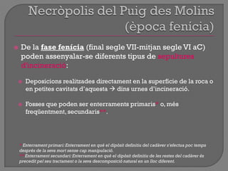  De la fase fenícia (final segle VII-mitjan segle VI aC)
poden assenyalar-se diferents tipus de sepultures
d'incineració:
 Deposicions realitzades directament en la superfície de la roca o
en petites cavitats d‟aquesta  dins urnes d‟incineració.
 Fosses que poden ser enterraments primaris* o, més
freqüentment,secundaris**.
* Enterrament primari:Enterrament en què el dipòsit definitiu del cadàver s'efectua poc temps
després de la seva mort sense cap manipulació.
** Enterrament secundari:Enterrament en què el dipòsit definitiu de les restes del cadàver és
precedit pel seu tractament o la seva descomposició natural en un lloc diferent.
 