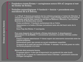  Fundadors ciutats Eivissa = cartaginesos entorn 654 aC (segons el text
de Diodor de Sicília).
 Troballes arqueològiques  fundació = fenicis = procedents zona
meridional de la P. Ibèrica.
• ½ s.VII aC  fenicis procedents de les colònies properes a l‟estret de Gibraltar 
creació 2 enclavaments a Eivissa  servien = punt d‟enllaç entre les rutes sud-est
peninsular, golf de Lleó, mercat de les illes de Mallorca i Menorca, i les colònies
fenícies de la Mediterrània central.
 Costa occidental  fundació enclavament de sa Caleta.
 Assentament a la badia d‟Eivissa (actualment zona alta del barri antic de la
ciutat).
 Zona Puig des Molins  necròpolis.
• Pocs anys després de l‟arribada a Eivissa dels fenicis  abandonament
assentament de sa Caleta  concentració activitats a la badia d‟Eivissa (millor
situació).
 Funció d‟aquest assentament  donar suport als intercanvis comercials entre les
regions properes.
 Enclavament petit, que encara no es pot considerar consolidat.
 Ocupació de la resta del territori d‟Eivissa  escassa  tan sols posar en cultiu
les terres properes a la ciutat.
• Materials dels jaciments fenicis:
 D‟aquesta època  són tots d‟importació (no producció de caire local).
 Segle VI aC  canvis en l‟assentament fenici d‟Eivissa = penetració materials
d‟origen cartaginès.
Eivissaenèpocafenícia
 