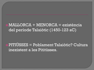 MALLORCA + MENORCA = existència
del període Talaiòtic (1450-123 aC)
PITIÜSSES = Poblament Talaiòtic? Cultura
inexistent a les Pititüsses.
 