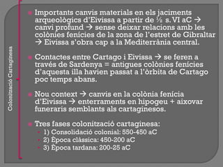  Importants canvis materials en els jaciments
arqueològics d‟Eivissa a partir de ½ s.VI aC 
canvi profund  sense deixar relacions amb les
colònies fenícies de la zona de l‟estret de Gibraltar
 Eivissa s‟obra cap a la Mediterrània central.
 Contactes entre Cartago i Eivissa  se feren a
través de Sardenya = antigues colònies fenícies
d‟aquesta illa havien passat a l‟òrbita de Cartago
poc temps abans.
 Nou context  canvis en la colònia fenícia
d‟Eivissa  enterraments en hipogeu + aixovar
funeraris semblants als cartaginesos.
 Tres fases colonització cartaginesa:
• 1) Consolidació colonial: 550-450 aC
• 2) Època clàssica: 450-200 aC
• 3) Època tardana: 200-25 aC
ColonitzacióCartaginesa
 