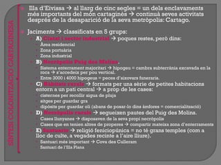  Illa d‟Eivissa  al llarg de cinc segles = un dels enclavaments
més importants del món cartaginès  continuà seves activitats
després de la desaparició de la seva metròpolis: Cartago.
 Jaciments  classificats en 5 grups:
• A) Ciutat i sector industrial  poques restes, però dins:
 Àrea residencial
 Zona portuària
 Zona industrial
• B) Necròpolis Puig des Molins.
 Sistema enterrament majoritari  hipogeu = cambra subterrània excavada en la
roca  s‟accedeix per pou vertical.
 Entre 3000 i 4000 hipogeus = peces d‟aixovars funeraris.
• C) Hàbitats rurals  formats per una sèrie de petites habitacions
entorn a un pati central  a prop de les cases:
 cisternes per recollir aigua de pluja
 sitges per guardar gra
 dipòsits per guardar oli (abans de posar-lo dins àmfores = comercialització)
• D) Necròpolis rurals  segueixen pautes del Puig des Molins.
 Cases llunyanes  disposaven de la seva propi necròpolis
 Cases que en tenien altres de properes  compartir mateixa zona d‟enterraments
• E) Santuaris  religió feniciopúnica = no té grans temples (com a
lloc de culte, a vegades recinte a l‟aire lliure).
 Santuari més important  Cova des Culleram
 Santuari de l‟Illa Plana
SÍNTESICOLONITZACIÓCARTAGINESA
 