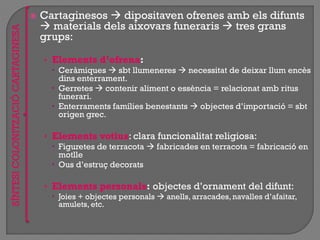  Cartaginesos  dipositaven ofrenes amb els difunts
 materials dels aixovars funeraris  tres grans
grups:
• Elements d’ofrena:
 Ceràmiques  sbt llumeneres  necessitat de deixar llum encès
dins enterrament.
 Gerretes  contenir aliment o essència = relacionat amb ritus
funerari.
 Enterraments famílies benestants  objectes d‟importació = sbt
origen grec.
• Elements votius: clara funcionalitat religiosa:
 Figuretes de terracota  fabricades en terracota = fabricació en
motlle
 Ous d‟estruç decorats
• Elements personals: objectes d‟ornament del difunt:
 Joies + objectes personals  anells, arracades,navalles d‟afaitar,
amulets, etc.
SÍNTESICOLONITZACIÓCARTAGINESA
 