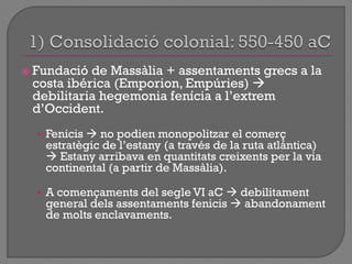  Fundació de Massàlia + assentaments grecs a la
costa ibérica (Emporion, Empúries) 
debilitaria hegemonia fenícia a l‟extrem
d‟Occident.
• Fenicis  no podien monopolitzar el comerç
estratègic de l‟estany (a través de la ruta atlántica)
 Estany arribava en quantitats creixents per la via
continental (a partir de Massàlia).
• A començaments del segle VI aC  debilitament
general dels assentaments fenicis  abandonament
de molts enclavaments.
 