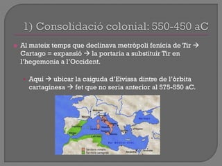  Al mateix temps que declinava metròpoli fenícia de Tir 
Cartago = expansió  la portaria a substituir Tir en
l‟hegemonia a l‟Occident.
• Aquí  ubicar la caiguda d‟Eivissa dintre de l‟òrbita
cartaginesa  fet que no seria anterior al 575-550 aC.
 