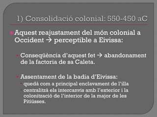 Aquest reajustament del món colonial a
Occident  perceptible a Eivissa:
• Conseqüència d‟aquest fet  abandonament
de la factoria de sa Caleta.
• Assentament de la badia d‟Eivissa:
 quedà com a principal enclavament de l‟illa
 centralitzà els intercanvis amb l‟exterior i la
colonització de l‟interior de la major de les
Pitiüsses.
 