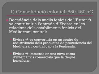  Decadència dels nuclis fenicis de l‟Estret 
va contribuir a l‟entrada d‟Eivissa en les
relacions dels establiments fenicis del
Mediterrani central:
• Eivissa  es convertiria en un centre de
redistribució dels productes de procedència del
Mediterrani central cap a la Península.
• Eivissa  immensa en una nova xarxa
d‟intercanvis comercials que la degué
beneficiar.
 