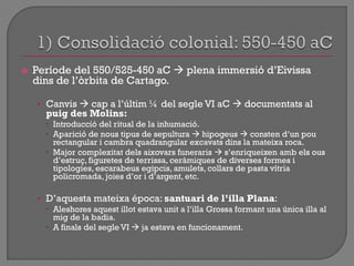  Període del 550/525-450 aC  plena immersió d‟Eivissa
dins de l‟òrbita de Cartago.
• Canvis  cap a l‟últim ¼ del segle VI aC  documentats al
puig des Molins:
 Introducció del ritual de la inhumació.
 Aparició de nous tipus de sepultura  hipogeus  consten d‟un pou
rectangular i cambra quadrangular excavats dins la mateixa roca.
 Major complexitat dels aixovars funeraris  s‟enriqueixen amb els ous
d‟estruç, figuretes de terrissa, ceràmiques de diverses formes i
tipologies, escarabeus egipcis, amulets, collars de pasta vítria
policromada, joies d‟or i d‟argent, etc.
• D‟aquesta mateixa época: santuari de l’illa Plana:
 Aleshores aquest illot estava unit a l‟illa Grossa formant una única illa al
mig de la badia.
 A finals del segle VI  ja estava en funcionament.
 