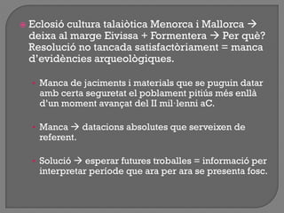  Eclosió cultura talaiòtica Menorca i Mallorca 
deixa al marge Eivissa + Formentera  Per què?
Resolució no tancada satisfactòriament = manca
d‟evidències arqueològiques.
• Manca de jaciments i materials que se puguin datar
amb certa seguretat el poblament pitiús més enllà
d‟un moment avançat del II mil·lenni aC.
• Manca  datacions absolutes que serveixen de
referent.
• Solució  esperar futures troballes = informació per
interpretar període que ara per ara se presenta fosc.
 