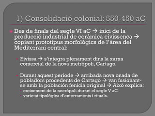  Des de finals del segle VI aC  inici de la
producció industrial de ceràmica eivissenca 
copiant prototipus morfològics de l‟àrea del
Mediterrani central:
• Eivissa  s‟integra plenament dins la xarxa
comercial de la nova metròpoli, Cartago.
• Durant aquest període  arribada nova onada de
pobladors procedents de Cartago  van fusionant-
se amb la población fenícia original  Això explica:
 creixement de la necròpoli durant el segle V aC
 varietat tipològica d‟enterraments i rituals.
 