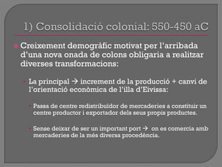  Creixement demogràfic motivat per l‟arribada
d‟una nova onada de colons obligaria a realitzar
diverses transformacions:
• La principal  increment de la producció + canvi de
l‟orientació econòmica de l‟illa d‟Eivissa:
 Passa de centre redistribuïdor de mercaderies a constituir un
centre productor i exportador dels seus propis productes.
 Sense deixar de ser un important port  on es comercia amb
mercaderies de la més diversa procedència.
 