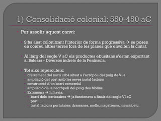 • Per assolir aquest canvi:
 S‟ha anat colonitzant l‟interior de forma progressiva  se posen
en conreu altres terres fora de les planes que envolten la ciutat.
 Al llarg del segle V aC els productes ebusitans s‟estan exportant
a: Balears + Diversos indrets de la Península.
 Tot això repercuteix:
 creixement del nucli urbà situat a l‟acròpoli del puig de Vila.
 ampliació del port amb les seves instal·lacions
 construcció d‟un barri comercial
 ampliació de la necròpoli del puig des Molins.
 Extramurs  hi havia:
 barri dels terrissaires  ja funcionava a finals del segle VI aC
 port
 instal·lacions portuàries: drassanes, molls, magatzems, mercat, etc.
 