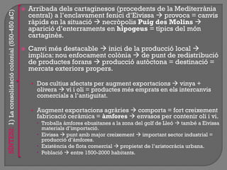  Arribada dels cartaginesos (procedents de la Mediterrània
central) a l‟enclavament fenici d‟Eivissa  provoca = canvis
ràpids en la situació  necròpolis Puig des Molins 
aparició d‟enterraments en hipogeus = típics del món
cartaginès.
 Canvi més destacable  inici de la producció local 
implica: nou enfocament colònia  de punt de redistribució
de productes forans  producció autòctona = destinació =
mercats exteriors propers.
• Dos cultius afectats per augment exportacions  vinya +
olivera  vi i oli = productes més emprats en els intercanvis
comercials a l‟antiguitat.
• Augment exportacions agràries  comporta = fort creixement
fabricació ceràmica = àmfores  envasos per contenir oli i vi.
 Troballa àmfores ebusitanes a la zona del golf de Lleó  també a Eivissa
materials d‟importació.
 Eivissa  punt amb major creixement  important sector industrial =
producció d‟àmfores.
 Existència de flota comercial  propietat de l‟aristocràcia urbana.
 Població  entre 1500-2000 habitants.
SÍNTESI:1)Laconsolidaciócolonial(550-450aC)
 