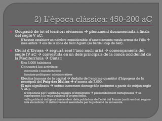  Ocupació de tot el territori eivissenc  plenament documentada a finals
del segle V aC:
• S‟havien establert un nombre considerable d‟assentaments rurals arreus de l‟illa 
més antics  els de la zona de Sant Agustí (sa Barda i cap de Salt).
 Ciutat d‟Eivissa  seguirà sent l‟únic nucli urbà  començaments del
segle IV aC  convertida en un dels principals de la conca occidental de
la Mediterrània  Ciutat:
• Uns 5.000 habitants
• Concentrà les activitats:
 mercantils i manufactureres
 funcions polítiques i administratives
• Efectius humans de la capital  deduïts de l‟enorme quantitat d‟hipogeus de la
necròpoli del Puig des Molins  s’acosta als 7.000.
• El més significatiu  sobtat increment demogràfic (sobretot a partir de mitjan segle
V aC).
 S‟explicaria per l‟arribada massiva d‟immigrants  presumiblement cartaginesos  se
superposen a la vella població d‟origen fenici.
 vella població indígena descendent dels pobladors de l‟edat del Bronze (molt residual segons
tots els indicis)  definitivament assimilada per la població de rel semita.
 