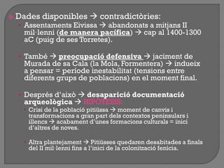  Dades disponibles  contradictòries:
• Assentaments Eivissa  abandonats a mitjans II
mil·lenni (de manera pacífica)  cap al 1400-1300
aC (puig de ses Torretes).
• També  preocupació defensiva  jaciment de
Murada de sa Cala (la Mola, Formentera)  indueix
a pensar = període inestabilitat (tensions entre
diferents grups de poblacions) en el moment final.
• Després d‟això  desaparició documentació
arqueològica  HIPÒTESIS:
 Crisi de la població pitiüssa  moment de canvis i
transformacions a gran part dels contextos peninsulars i
illencs  acabament d‟unes formacions culturals = inici
d‟altres de noves.
 Altra plantejament  Pitiüsses quedaren desabitades a finals
del II mil·lenni fins a l‟inici de la colonització fenícia.
 