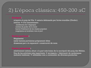 • Acròpoli:
 ocupava el puig de Vila  estaria defensada per fortes muralles (Diodor).
 interior  s‟hi concentraren:
 residències de l‟oligarquia
 centres de poder de la ciutat
 barris d‟habitació de les classes populars
 magatzems es localitzen vora el port
• Sector portuari:
 Magatzems
 instal·lacions portuàries pròpiament dites
 drassanes per a la reparació i construcció de naus.
• Sector industrial:
 relativament extens, situat a la part més baixa de la necròpoli del puig des Molins.
 Una de les activitats més importants  terrisseria = fabricació de ceràmiques
(sobretot àmfores)  utilitzades com a contenidor de diversos productes.
 