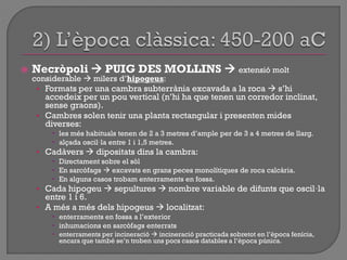  Necròpoli  PUIG DES MOLLINS  extensió molt
considerable  milers d‟hipogeus:
• Formats per una cambra subterrània excavada a la roca  s‟hi
accedeix per un pou vertical (n‟hi ha que tenen un corredor inclinat,
sense graons).
• Cambres solen tenir una planta rectangular i presenten mides
diverses:
 les més habituals tenen de 2 a 3 metres d‟ample per de 3 a 4 metres de llarg.
 alçada oscil·la entre 1 i 1,5 metres.
• Cadàvers  dipositats dins la cambra:
 Directament sobre el sòl
 En sarcòfags  excavats en grans peces monolítiques de roca calcària.
 En alguns casos trobam enterraments en fossa.
• Cada hipogeu  sepultures  nombre variable de difunts que oscil·la
entre 1 i 6.
• A més a més dels hipogeus  localitzat:
 enterraments en fossa a l‟exterior
 inhumacions en sarcòfags enterrats
 enterraments per incineració  incineració practicada sobretot en l‟època fenícia,
encara que també se‟n troben uns pocs casos datables a l‟època púnica.
 