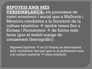 HIPÒTESI AMB MÉS
VERSEMBLANÇA: els processos de
canvi econòmic i social que a Mallorca i
Menorca conduïren a la formació de la
cultura talaiòtica  també tenen lloc a
Eivissa i Formentera  de forma més
lenta (per el reduït marge de
creixement demogràfic):
• Aquesta hipòtesi  no hi hauria un trencament,
sinó continuïtat tant pel que fa al poblament com
a la cultura material  lenta evolució.
 