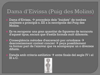  Dama d„Eivissa,  procedeix dels "buidats" de tombes
realitzats a principis s. XX a la necròpolis del Puig des
Molins.
 Es va recuperar una gran quantitat de figuretes de terracota
d'aquest tipus, encara que d'estils formals molt diferents.
 Conseqüència mètodes d'excavació poc ortodoxos 
desconeixement context concret  peça possiblement
va formar part de l'aixovar que va acompanyar un o diversos
difunts.
 Datada amb criteris estilístics  entre finals del segle IV i el
III a.C.
 