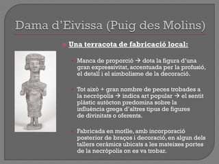  Una terracota de fabricació local:
• Manca de proporció  dota la figura d‟una
gran expressivitat, accentuada per la profusió,
el detall i el simbolisme de la decoració.
• Tot això + gran nombre de peces trobades a
la necròpolis  indica art popular  el sentit
plàstic autòcton predomina sobre la
influència grega d‟altres tipus de figures
de divinitats o oferents.
• Fabricada en motlle, amb incorporació
posterior de braços i decoració, en algun dels
tallers ceràmics ubicats a les mateixes portes
de la necròpolis on es va trobar.
 