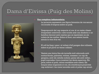  Una complexa indumentària:
• La terracota representa una figura femenina de cos sencer
col.locada d‟empeus sobre un podi.
• Desproporció del cap respecte al cos, té un rostre clàssic
d'expressió ombrívola i està tocada amb una diadema o un
kalathos decorat amb rosetes que es repeteixen en els
rodets de les orelles. Sobre el front, una estreta banda
simula la vora d'un vel.
• El coll és llarg i gran i al voltant d'ell pengen dos collarets,
sobre el pit porta un tercer collaret.
• Vesteix una túnica fins als turmells molt adornada amb
motius florals, palmetes, volutes, rosasses i un cap de
gorgona,amb els cabells ondulat, grans ulls amb celles ,
pupil marcades i boca mostrant les dents superiors. Els
peus, sobre el podi, calcen sandàlies amb roseta. Els
braços estan enganxats al cos, els avantbraços projectats
cap endavant i les mans tancades amb el polze cap amunt.
 