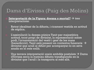  Interpretació de la Figura: deessa o mortal?  tres
interpretacions:
1. Retrat idealitzat de la difunta, i ricament vestida en actitud
de súplica.
2. L'assimilació la deessa púnica Tanit per majestàtica
actitud, tocat propi de divinitat, la representació sobre
podi, l'ornamentació del vestit i gest de les mans
(benedicció).Tanit està present en contextos funeraris 
divinitat que acull al difunt per acompanyar-lo en seva
anada en el més enllà.
3. Una tercera interpretació uneix ambdós postulats  Dama
d'Eivissa seria la mateixa difunta transfigurada en la
divinitat que l'acull i la transporta al més allà.
 