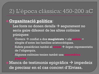 Organització política:
• Les fonts no donen detalls  segurament no
seria gaire diferent de les altres colònies
púniques:
 Govern  confiat a dos magistrats = els sufets =
elegits d‟entre les famílies aristocràtiques.
 Sufets presidirien també el senat  òrgan representatiu
de l‟oligarquia.
 Algunes colònies tenien també una assemblea
popular.
 Manca de testimonis epigràfics  impedeix
de precisar en el cas concret d‟Eivissa.
 