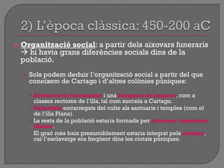  Organització social: a partir dels aixovars funeraris
 hi havia grans diferències socials dins de la
població.
• Sols podem deduir l‟organització social a partir del que
coneixem de Cartago i d‟altres colònies púniques:
 Aristocràcia terratinent i una burgesia de negocis, com a
classes rectores de l‟illa, tal com succeïa a Cartago.
 Sacerdots encarregats del culte als santuaris i temples (com el
de l‟illa Plana).
 La resta de la població estaria formada per artesans i mariners
lliures.
 El graó més baix presumiblement estaria integrat pels esclaus,
car l‟esclavatge era freqüent dins les ciutats púniques.
 