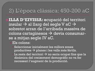 ILLA D’EIVISSA: ocupació del territori
insular  al llarg del segle V aC 
sobretot arran de l‟arribada massiva de
colons cartaginesos  devia consumar-
se a mitjan segle IV aC.
• Els colons:
 Seleccionar inicialment les millors zones
productives  planes i les valls més fèrtils.
 La resta del territori  no seria ocupat fins que la
dinàmica del creixement demogràfic no va fer
necessari l‟augment de la producció.
 