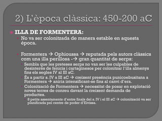  ILLA DE FORMENTERA:
• No va ser colonitzada de manera estable en aquesta
época.
• Formentera  Ophioussa  reputada pels autors clàssics
com una illa perillosa - gran quantitat de serps:
 Sembla que les preteses serps no van ser les culpables de
desinterès de fenicis i cartaginesos per colonitzar l‟illa almenys
fins els segles IV al III aC.
 És a partir s. IV a III aC  creixent presència punicoebusitana a
Formentera  aniria intensificant-se fins al canvi d‟era.
 Colonització de Formentera  necessitat de posar en explotació
noves terres de conreu davant la creixent demanda de
productes.
 8 petits assentaments d‟entre finals del s. IV i el III aC  colonització va ser
planificada pel centre de poder d‟Eivissa.
 