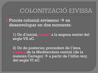 Procés colonial eivissenc  es
desenvolupar en dos moments:
• 1) Un d‟inicial, fenici, a la segona meitat del
segle VII aC.
• 2) Un de posterior, procedent de l‟àrea
púnica de la Mediterrània central (de la
mateixa Cartago)  a partir de l‟últim terç
del segle VI aC.
 