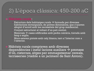  Hàbitats rurals:
 Estructura dels habitatges rurals  formada per diverses
habitacions rectangulars, de petites dimensions, que s‟anaven
afegint d‟acord amb les necessitats del grup residencial.
 Conjunt estructurat al voltant d‟un pati central.
 Materials  cases edificades amb pedra calcària, travada amb
fang o argila.
 Murs estaven pintats amb calç blanca, tant a l‟interior com a
l‟exterior.
 Hàbitats rurals comptaven amb diverses
dependències i instal·lacions auxiliars  premses
d‟oli, cisternes, sitges per emmagatzemar cereals,
terrisseries (visible a un jaciment de Sant Antoni).
 