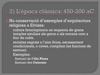  No conservació d‟exemples d‟arquitectura
religiosa a Eivissa:
• cultura feniciopúnica no requeria de grans
temples similars als grecs o als romans com a
lloc de culte.
• recintes sagrats a l‟aire lliure, escassament
condicionats, o coves, complien les funcions de
santuari.
• Exemples:
 Santuari de l’illa Plana
 Santuari des Cuieram
 