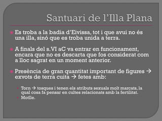  Es troba a la badia d‟Eivissa, tot i que avui no és
una illa, sinó que es troba unida a terra.
 A finals del s.VI aC va entrar en funcionament,
encara que no es descarta que fos considerat com
a lloc sagrat en un moment anterior.
 Presència de gran quantitat important de figures 
exvots de terra cuita  fetes amb:
• Torn  tosques i tenen els atributs sexuals molt marcats, la
qual cosa fa pensar en cultes relacionats amb la fertilitat.
• Motlle.
 