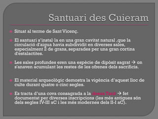  Situat al terme de Sant Vicenç.
 El santuari s‟instal·la en una gran cavitat natural ,que la
circulació d'aigua havia subdividit en diverses sales,
especialment 2 de grans, separades per una gran cortina
d'estalactites.
 Les sales profundes eren una espècie de dipòsit sagrat  on
s'anaven acumulant les restes de les ofrenes dels sacrificis.
 El material arqueològic demostra la vigència d‟aquest lloc de
culte durant quatre o cinc segles.
 Es tracta d‟una cova consagrada a la deesa Tanit  fet
documentat per diverses inscripcions (les més antigues són
dels segles IV-III aC i les més modernes dels II-I aC).
 