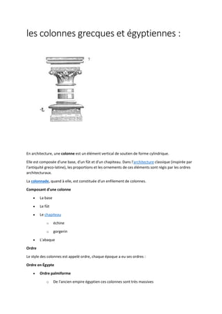 les colonnes grecques et égyptiennes :
En architecture, une colonne est un élément vertical de soutien de forme cylindrique.
Elle est composée d'une base, d'un fût et d'un chapiteau. Dans l'architecture classique (inspirée par
l'antiquité greco-latine), les proportions et les ornements de ces éléments sont régis par les ordres
architecturaux.
La colonnade, quand à elle, est constituée d'un enfilement de colonnes.
Composant d'une colonne
 La base
 Le fût
 Le chapiteau
o échine
o gorgerin
 L'abaque
Ordre
Le style des colonnes est appelé ordre, chaque époque a eu ses ordres :
Ordre en Égypte
 Ordre palmiforme
o De l'ancien empire égyptien ces colonnes sont très massives
 