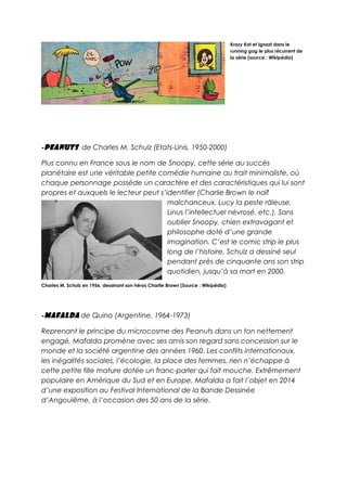 Krazy Kat et Ignazt dans le
running gag le plus récurrent de
la série (source : Wikipédia)
-Peanuts de Charles M. Schulz (Etats-Unis, 1950-2000)
Plus connu en France sous le nom de Snoopy, cette série au succès
planétaire est une véritable petite comédie humaine au trait minimaliste, où
chaque personnage possède un caractère et des caractéristiques qui lui sont
propres et auxquels le lecteur peut s’identifier (Charlie Brown le naïf
malchanceux, Lucy la peste râleuse,
Linus l’intellectuel névrosé, etc.). Sans
oublier Snoopy, chien extravagant et
philosophe doté d’une grande
imagination. C’est le comic strip le plus
long de l’histoire, Schulz a dessiné seul
pendant près de cinquante ans son strip
quotidien, jusqu’à sa mort en 2000.
Charles M. Schulz en 1956, dessinant son héros Charlie Brown (Source : Wikipédia)
-Mafalda de Quino (Argentine, 1964-1973)
Reprenant le principe du microcosme des Peanuts dans un ton nettement
engagé, Mafalda promène avec ses amis son regard sans concession sur le
monde et la société argentine des années 1960. Les conflits internationaux,
les inégalités sociales, l’écologie, la place des femmes, rien n’échappe à
cette petite fille mature dotée un franc-parler qui fait mouche. Extrêmement
populaire en Amérique du Sud et en Europe, Mafalda a fait l’objet en 2014
d’une exposition au Festival International de la Bande Dessinée
d’Angoulême, à l’occasion des 50 ans de la série.
 