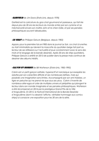 -Garfield de Jim Davis (Etats-Unis, depuis 1978)
Garfield est la caricature du gros chat gourmand et paresseux, qui fait rire
depuis plus de 30 ans les lecteurs du monde entier par son cynisme et sa
méchanceté envers son maître John et le chien Odie, et par ses pensées
philosophiques souvent désabusées.
-Le Chat de Philippe Geluck (Belgique, depuis 1983)
Apparu pour la première fois en1983 dans le journal Le Soir, ce chat à lunettes
au trait minimaliste qui devient la mascotte du quotidien belge fait part au
lecteur de ses réflexions sur l’actualité et joue constamment avec le sens des
mots et le langage de la bande dessinée. Après 30 ans de strips quotidiens,
Philippe Geluck a arrêté en 2013 de publier dans la presse mais continue de
dessiner des albums inédits.
-Calvin et Hobbes de Bill Watterson (Etats-Unis, 1985-1995)
Calvin est un petit garçon solitaire, hyperactif et narcissique qui exaspère les
adultes par son caractère difficile et ses nombreuses bêtises, mais qui
possède une imagination sans limites. Accompagné par son ami Hobbes, un
tigre en peluche qui ne prend vie que sous ses yeux, Calvin s’invente de
nombreux alter-egos et crée de multiples univers et péripéties qui plongent le
lecteur dans son monde imaginaire et ses pensées philosophiques. Watterson
a été récompensé en 2014 par le prestigieux Grand Prix de la Ville
d’Angoulême. En 2015, le Festival International de la Bande Dessinée
d’Angoulême (dont il a dessiné l’affiche, véritable hommage aux comics
strips) lui consacre une exposition pour les 30 ans de la série.
 