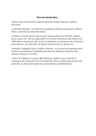 Pour en savoir plus…
-Dictionnaire mondial de la bande dessinée (Patrick Gaumer, éditions
Larousse).
-La Bande Dessinée : une littérature graphique (Thierry Groensteen, éditions
Milan, collection Les Essentiels Milan).
-Charles M. Schulz, 40 ans de vie avec Snoopy (Giovanni Trimboli, éditions
Deux coqs d’or) : cet ouvrage édité à l’occasion des 40 ans des Peanuts en
1990 retrace le parcours de l’auteur et présente un panorama de l’évolution
de la série en une sélection de strips et de planches du dimanche.
-Mafalda l’intégrale (Quino, éditions Glénat) : ce volume qui regroupe dans
l’ordre chronologique l’intégralité des strips de Mafalda comprend des
dossiers critiques sur la série.
-Calvin et Hobbes en couleur (Bill Watterson, éditions Hors Collection):
catalogue de l’exposition de l’Université de l’Ohio en 2002 reproduisant des
planches du dimanche originales commentées par Bill Watterson.
 