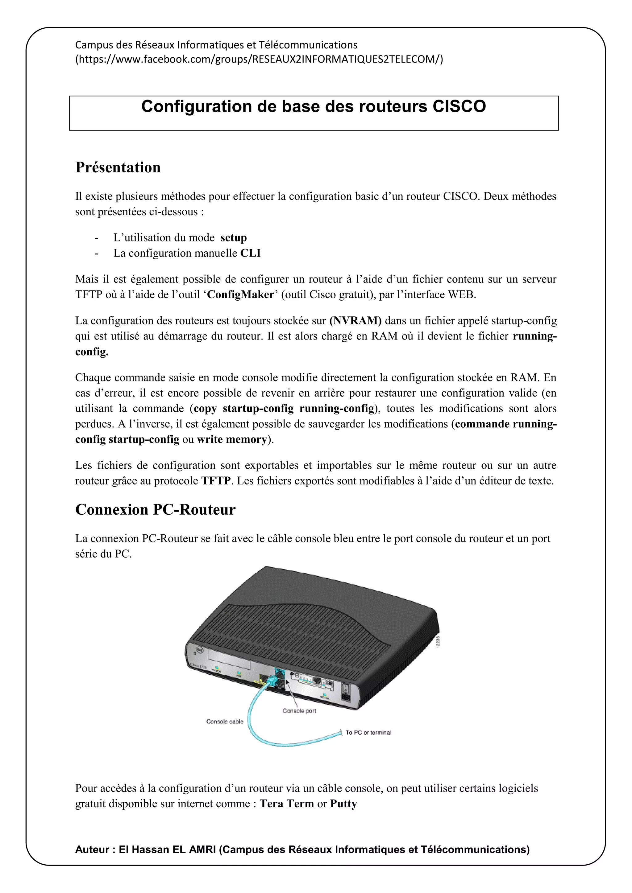 Campus des Réseaux Informatiques et Télécommunications
(https://www.facebook.com/groups/RESEAUX2INFORMATIQUES2TELECOM/)
Auteur : El Hassan EL AMRI (Campus des Réseaux Informatiques et Télécommunications)
Présentation
Il existe plusieurs méthodes pour effectuer la configuration basic d’un routeur CISCO. Deux méthodes
sont présentées ci-dessous :
- L’utilisation du mode setup
- La configuration manuelle CLI
Mais il est également possible de configurer un routeur à l’aide d’un fichier contenu sur un serveur
TFTP où à l’aide de l’outil ‘ConfigMaker’ (outil Cisco gratuit), par l’interface WEB.
La configuration des routeurs est toujours stockée sur (NVRAM) dans un fichier appelé startup-config
qui est utilisé au démarrage du routeur. Il est alors chargé en RAM où il devient le fichier running-
config.
Chaque commande saisie en mode console modifie directement la configuration stockée en RAM. En
cas d’erreur, il est encore possible de revenir en arrière pour restaurer une configuration valide (en
utilisant la commande (copy startup-config running-config), toutes les modifications sont alors
perdues. A l’inverse, il est également possible de sauvegarder les modifications (commande running-
config startup-config ou write memory).
Les fichiers de configuration sont exportables et importables sur le même routeur ou sur un autre
routeur grâce au protocole TFTP. Les fichiers exportés sont modifiables à l’aide d’un éditeur de texte.
Connexion PC-Routeur
La connexion PC-Routeur se fait avec le câble console bleu entre le port console du routeur et un port
série du PC.
Pour accèdes à la configuration d’un routeur via un câble console, on peut utiliser certains logiciels
gratuit disponible sur internet comme : Tera Term or Putty
Configuration de base des routeurs CISCO
 